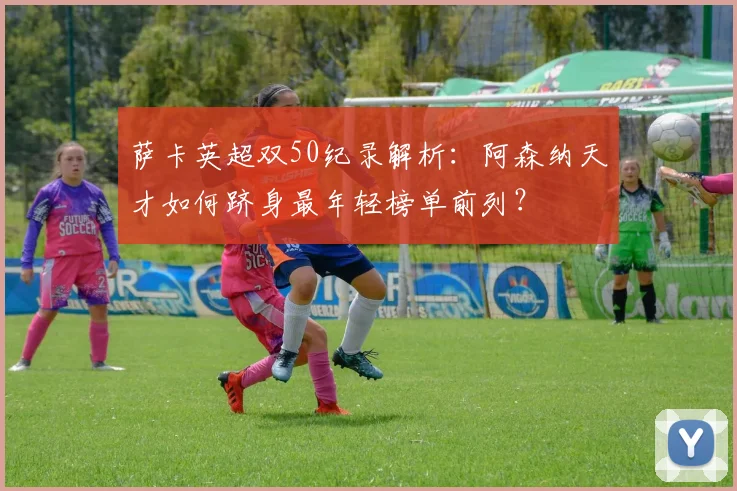 萨卡英超双50纪录解析：阿森纳天才如何跻身最年轻榜单前列？