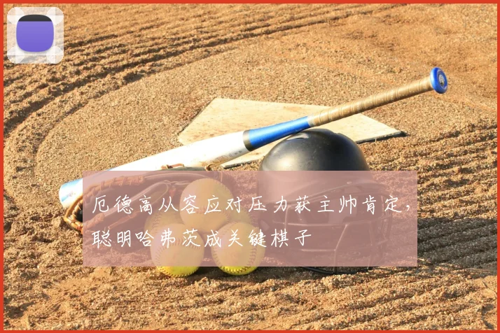 厄德高从容应对压力获主帅肯定，聪明哈弗茨成关键棋子