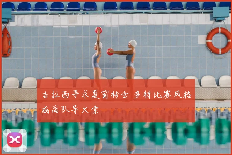 吉拉西寻求夏窗转会 多特比赛风格成离队导火索