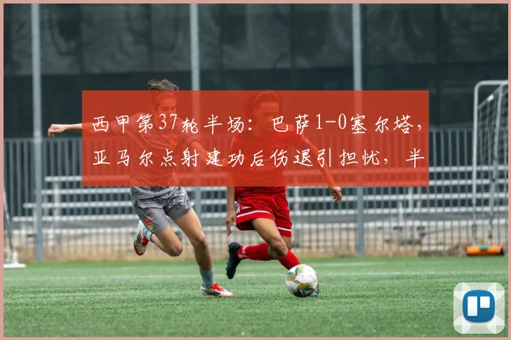 西甲第37轮半场:巴萨1-0塞尔塔,亚马尔点射建功后伤退引担忧,半场战报与集锦