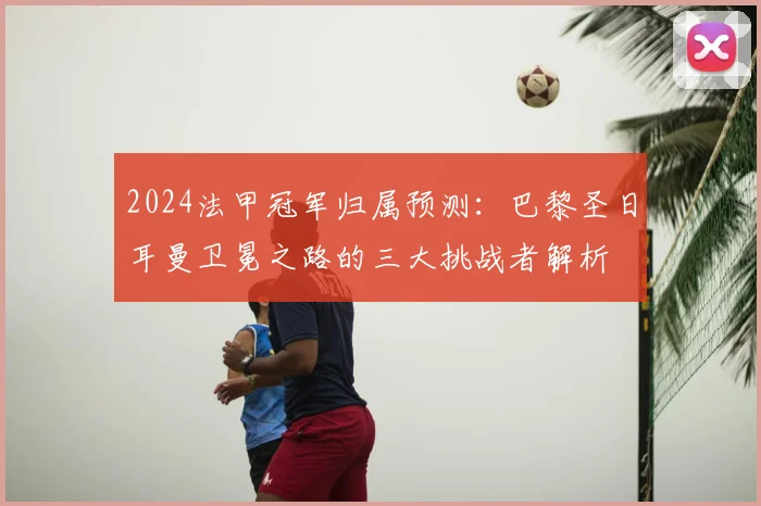 2024法甲冠军归属预测：巴黎圣日耳曼卫冕之路的三大挑战者解析