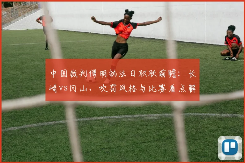 中国裁判傅明执法日职联前瞻:长崎vs冈山,吹罚风格与比赛看点解析