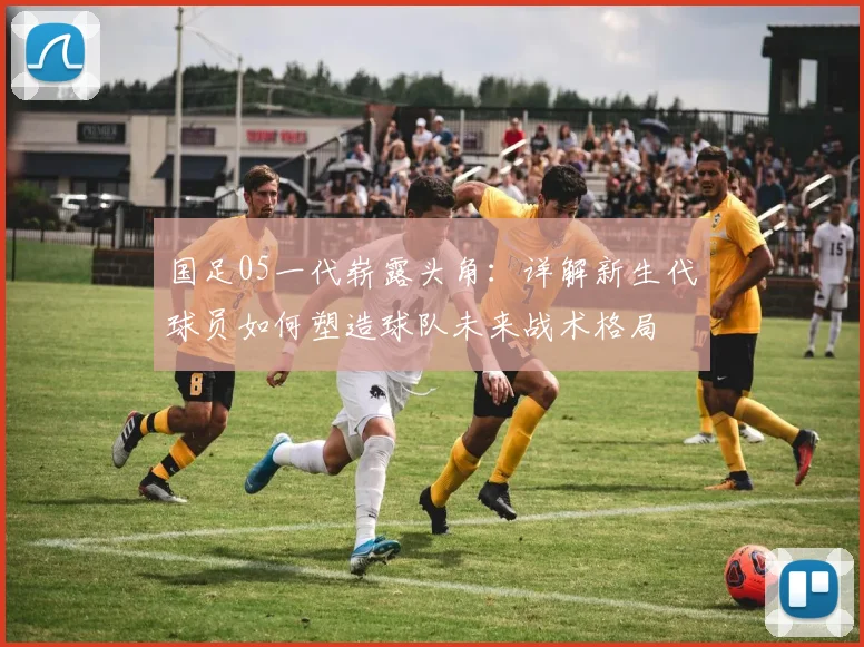国足05一代崭露头角：详解新生代球员如何塑造球队未来战术格局