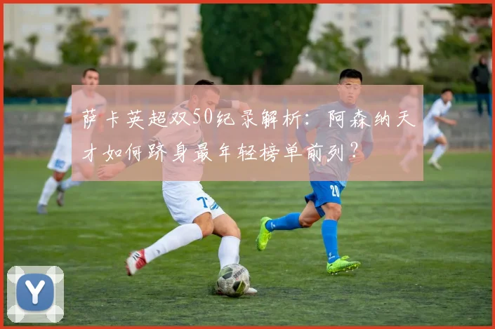 萨卡英超双50纪录解析：阿森纳天才如何跻身最年轻榜单前列？